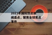 2023年国际热点新闻盘点，聚焦全球焦点事件