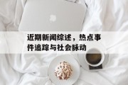 近期新闻综述，热点事件追踪与社会脉动