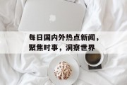 每日国内外热点新闻，聚焦时事，洞察世界