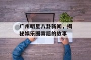 广州明星八卦新闻，揭秘娱乐圈背后的故事
