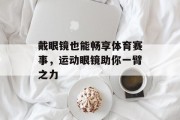 戴眼镜也能畅享体育赛事，运动眼镜助你一臂之力