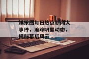 娱乐圈每日热点新闻大事件，追踪明星动态，揭秘幕后风云