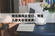 娱乐圈风云变幻，明星八卦大杂烩来袭！