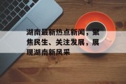湖南最新热点新闻，聚焦民生、关注发展，展现湖南新风采