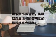 娱乐圈小道消息，吴磊赵露思虞书欣等明星的幕后趣事大揭秘！