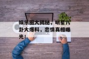 娱乐圈大揭秘，明星八卦大爆料，恋情真相曝光！