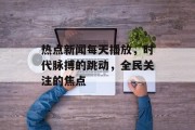 热点新闻每天播放，时代脉搏的跳动，全民关注的焦点