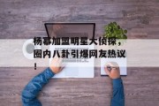 杨幂加盟明星大侦探，圈内八卦引爆网友热议！