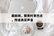 最新闻，聚焦时事热点，传递真实声音