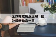 全球时政热点追踪，国外最新动态一览
