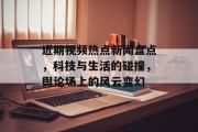 近期视频热点新闻盘点，科技与生活的碰撞，舆论场上的风云变幻