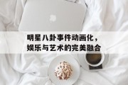 明星八卦事件动画化，娱乐与艺术的完美融合