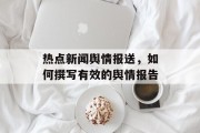 热点新闻舆情报送，如何撰写有效的舆情报告
