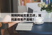 视频网站流量之战，如何赢得用户青睐？