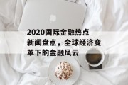 2020国际金融热点新闻盘点，全球经济变革下的金融风云