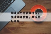 幼儿园热点新闻播报，关注幼儿教育，共筑美好未来