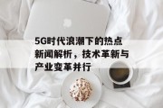 5G时代浪潮下的热点新闻解析，技术革新与产业变革并行