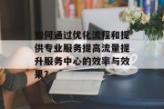 如何通过优化流程和提供专业服务提高流量提升服务中心的效率与效果？