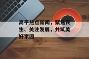 高平热点新闻，聚焦民生、关注发展，共筑美好家园