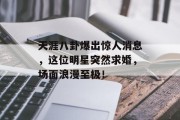 天涯八卦爆出惊人消息，这位明星突然求婚，场面浪漫至极！