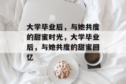 大学毕业后，与她共度的甜蜜时光，大学毕业后，与她共度的甜蜜回忆