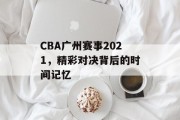 CBA广州赛事2021，精彩对决背后的时间记忆