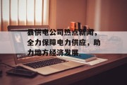 县供电公司热点新闻，全力保障电力供应，助力地方经济发展