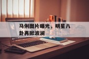 马俐图片曝光，明星八卦再掀波澜