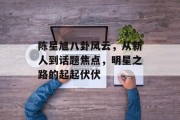 陈星旭八卦风云，从新人到话题焦点，明星之路的起起伏伏