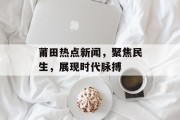 莆田热点新闻，聚焦民生，展现时代脉搏
