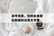 高考结束，你的未来就在新疆的这些大学里