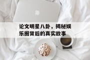 论文明星八卦，揭秘娱乐圈背后的真实故事