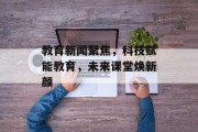 教育新闻聚焦，科技赋能教育，未来课堂焕新颜