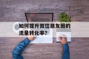 如何提升微信朋友圈的流量转化率？