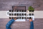 明星八卦大新闻，揭秘娱乐圈幕后真相，你不知道的秘密都在这里！