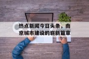 热点新闻今日头条，南京城市建设的崭新篇章