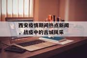 西安疫情期间热点新闻，战疫中的古城风采