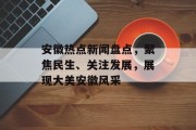 安徽热点新闻盘点，聚焦民生、关注发展，展现大美安徽风采