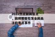 2022热点新闻盘点,回顾那些引发全民关注的焦点事件 2022热点新闻盘点,回顾那些引发全民关注的焦点事件