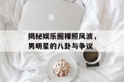 揭秘娱乐圈裸照风波，男明星的八卦与争议