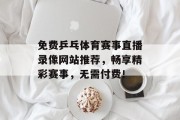 免费乒乓体育赛事直播录像网站推荐，畅享精彩赛事，无需付费！