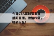 今日CBA篮球赛事直播间直播，激情四溢，精彩纷呈！