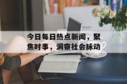 今日每日热点新闻，聚焦时事，洞察社会脉动