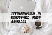 汽车热点新闻盘点，新能源汽车崛起，传统车企转型之路