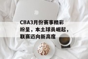CBA3月份赛事精彩纷呈，本土球员崛起，联赛迈向新高度