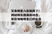 又有明星八卦新闻了！揭秘娱乐圈最新动态，带你领略明星们的私生活！