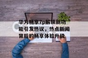 华为畅享7p解锁新功能引发热议，热点新闻背后的畅享体验升级