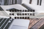 电脑插件热点新闻清理攻略，轻松告别冗余信息，重拾清爽桌面