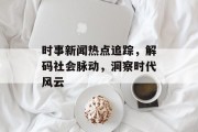 时事新闻热点追踪，解码社会脉动，洞察时代风云