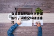 每日最新经济热点新闻解析，洞察全球经济脉动